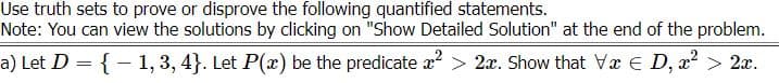 Use truth sets to prove or disprove the following quantified statements.
Note: You can view the solutions by clicking on "Show Detailed Solution" at the end of the problem.
a) Let D = {– 1, 3, 4}. Let P(x) be the predicate x² > 2x. Show that Va E D, x? > 2x.
%3D
