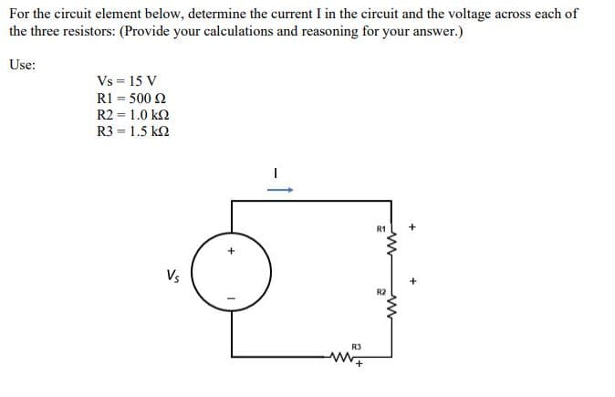 For the circuit element below, determine the current I in the circuit and the voltage across each of
the three resistors: (Provide your calculations and reasoning for your answer.)
Use:
Vs = 15 V
R1 = 500 2
R2 = 1.0 k2
R3 = 1.5 k2
R1
+
Vs
R2
R3
-1
