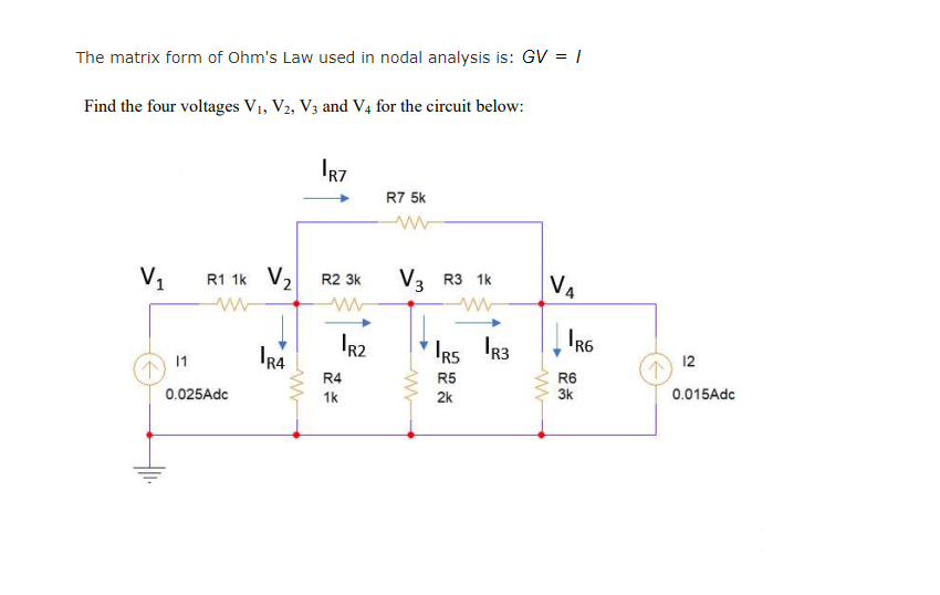 The matrix form of Ohm's Law used in nodal analysis is: GV = |
Find the four voltages V1, V2, V3 and V4 for the circuit below:
IR7
R7 5k
V1
R1 1k V2
R2 3k
V3 R3 1k
V4
IR4
IR2
IRS R3
11
12
R4
R5
R6
3k
0.025Adc
1k
2k
0.015Adc
