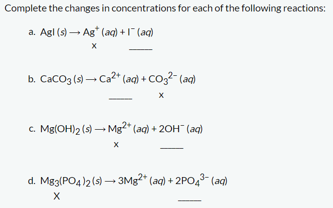 Complete the changes in concentrations for each of the following reactions:
a. Agl (s)→ Ag+ (aq) + 1¯ (aq)
b. CaCO3 (s) → Ca²+ (aq) + CO3²- (aq)
X
c. Mg(OH)2 (s) →→→ Mg2+ (aq) + 2OH¯ (aq)
•
X
3-
d. Mg3(PO4)2 (s) → 3Mg2+ (aq) + 2PO4³- (aq)
X