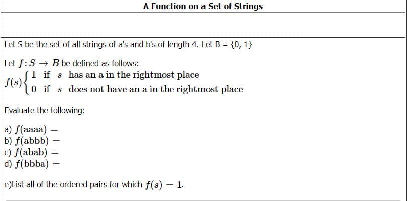 A Function on a Set of Strings
Let S be the set of all strings of a's and b's of length 4. Let B = {0, 1}
Let f:S → B be defined as follows:
fleS1 if s has an a in the rightmost place
f(s)-
0 if s does not have an a in the rightmost place
Evaluate the following:
a) f(aaaa)
b) f(abbb) =
c) f(abab) =
d) f(bbba) =
%3|
e)List all of the ordered pairs for which f(s) = 1.
