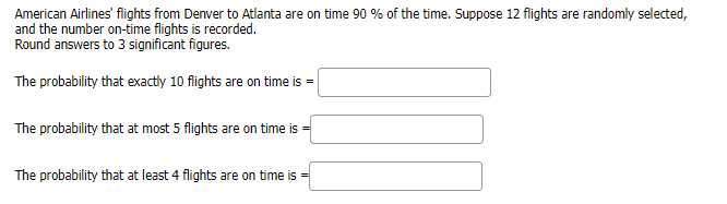 American Airlines' flights from Denver to Atlanta are on time 90 % of the time. Suppose 12 flights are randomly selected,
and the number on-time flights is recorded.
Round answers to 3 significant figures.
The probability that exactly 10 flights are on time is =
The probability that at most 5 flights are on time is
The probability that at least 4 flights are on time is =
