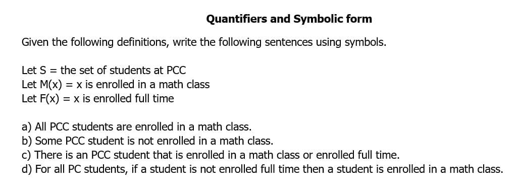 Quantifiers and Symbolic form
Given the following definitions, write the following sentences using symbols.
Let S = the set of students at PCC
Let M(x) = x is enrolled in a math class
Let F(x) = x is enrolled full time
a) All PCC students are enrolled in a math class.
b) Some PCC student is not enrolled in a math class.
c) There is an PCC student that is enrolled in a math class or enrolled full time.
d) For all PC students, if a student is not enrolled full time then a student is enrolled in a math class.
