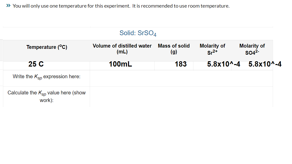 ### Solubility Product Constant (Ksp) Experiment 

#### Solid: SrSO₄

**Experimental Conditions and Data:**

- **Temperature (°C):** 25
- **Volume of distilled water (mL):** 100 mL
- **Mass of solid (g):** 183 g
- **Molarity of Sr²⁺ (M):** 5.8 x 10⁻⁴ 
- **Molarity of SO₄²⁻ (M):** 5.8 x 10⁻⁴ 

### Instructions:

1. **Write the Ksp expression here:**
    - Ksp expression for SrSO₄ is:  
      \( K_{sp} = [Sr^{2+}][SO_4^{2-}] \)

2. **Calculate the Ksp value here (show work):**
   
    Given:
   - \([Sr^{2+}] = 5.8 \times 10^{-4} \, M\)
   - \([SO_4^{2-}] = 5.8 \times 10^{-4} \, M\)

    Therefore,
   \[
   K_{sp} = (5.8 \times 10^{-4}) \times (5.8 \times 10^{-4})
   \]

   \[
   K_{sp} = 3.36 \times 10^{-7}
   \]

By using the provided concentrations of Sr²⁺ and SO₄²⁻ at 25°C, the Ksp value for SrSO₄ is calculated to be 3.36 x 10⁻⁷. 

### Notes:
- Ensure proper lab safety protocols are followed while conducting the experiment.
- It is recommended to use room temperature during the experiment, as stated in the instructions.