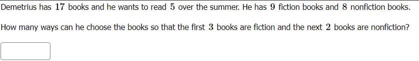 Demetrius has 17 books and he wants to read 5 over the summer. He has 9 fiction books and 8 nonfiction books.
How many ways can he choose the books so that the first 3 books are fiction and the next 2 books are nonfiction?
