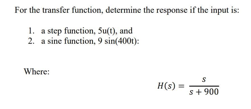 For the transfer function, determine the response if the input is:
1. a step function, 5u(t), and
2. a sine function, 9 sin(400t):
Where:
S
H(s) =
s + 900
