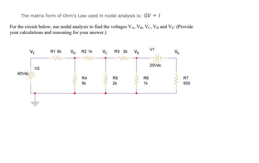 The matrix form of Ohm's Law used in nodal analysis is: GV = |
For the circuit below, use nodal analysis to find the voltages VA, VB, Vc, Vp and VẸ: (Provide
your calculations and reasoning for your answer.)
V1
Vo R2 1k
Vc R3 2k
VE
R1 5k
VB
VA
20Vdc
V2
40Vdc
R4
R5
R6
R7
5k
2k
1k
500
