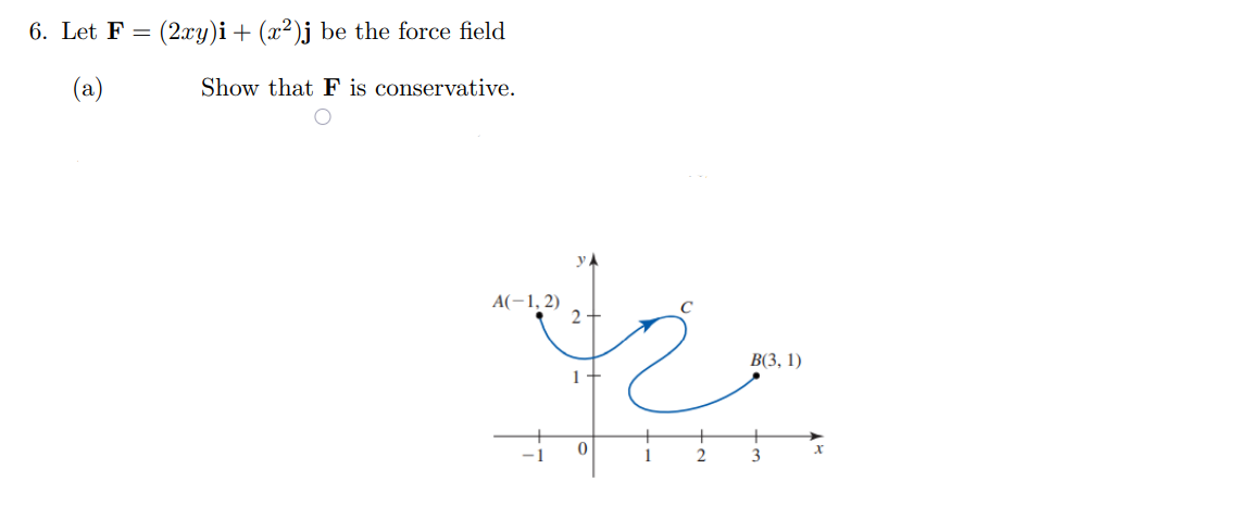 6. Let F = (2.xy)i + (x²)j be the force field
(a)
Show that F is conservative.
A(-1, 2)
В 3, 1)
1
3
