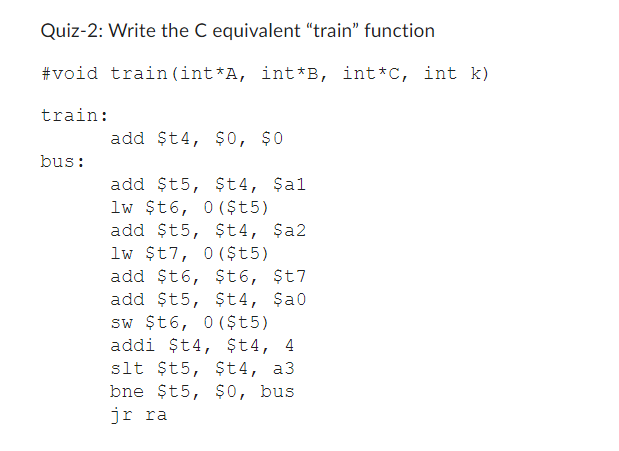 Quiz-2: Write the C equivalent "train" function
#void train (int*A, int*B, int*C, int k)
train:
bus:
add $t4, $0, $0
add $t5, $t4, $al
lw $t6, 0 ($t5)
add $t5, $t4, $a2
lw $t7, 0 ($t5)
add $t6, $t6, $t7
add $t5, $t4, $a0
sw $t6, 0 ($t5)
addi $t4, $t4, 4
slt $t5, $t4, a3
bne $t5, $0, bus
jr ra