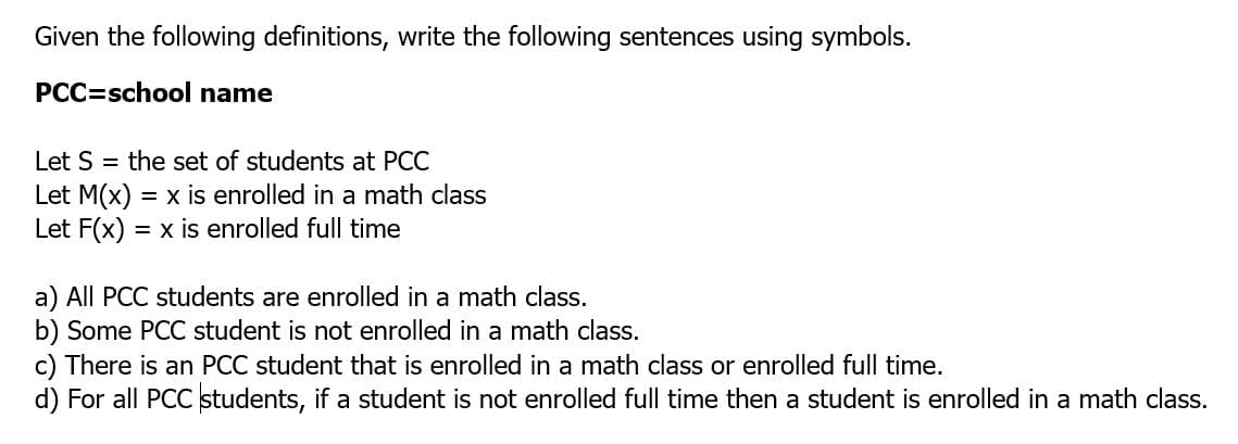 Given the following definitions, write the following sentences using symbols.
PCC=school name
Let S = the set of students at PCC
Let M(x)
Let F(x) = x is enrolled full time
= x is enrolled in a math class
a) All PCC students are enrolled in a math class.
b) Some PCC student is not enrolled in a math class.
c) There is an PCC student that is enrolled in a math class or enrolled full time.
d) For all PCC students, if a student is not enrolled full time then a student is enrolled in a math class.
