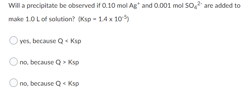 **Precipitation Chemistry Problem**

**Question:**
Will a precipitate be observed if 0.10 mol Ag⁺ and 0.001 mol SO₄²⁻ are added to make 1.0 L of solution? (Ksp = 1.4 × 10⁻⁵)

**Options:**
- ○ yes, because Q < Ksp

- ○ no, because Q > Ksp

- ○ no, because Q < Ksp

When attempting to determine if a precipitate will form in a solution, it is essential to compare the ion product (Q) with the solubility product constant (Ksp). If Q > Ksp, a precipitate will form because the solution is supersaturated. If Q < Ksp, no precipitate will form because the solution is unsaturated. If Q = Ksp, the solution is at equilibrium and is saturated.

**Calculation Process:**
To solve this, first, determine the molar concentrations of Ag⁺ and SO₄²⁻ in the solution. Since the volume of the solution is 1.0 L:

\[ [Ag^+] = \frac{0.10 \text{ mol}}{1.0 \text{ L}} = 0.10 \text{ M} \]
\[ [SO₄²⁻] = \frac{0.001 \text{ mol}}{1.0 \text{ L}} = 0.001 \text{ M} \]

Next, calculate the reaction quotient (Q) for the precipitation reaction:

\[ Q = [Ag^+] \times [SO₄²⁻] \]
\[ Q = (0.10 \text{ M}) \times (0.001 \text{ M}) \]
\[ Q = 1.0 \times 10^{-4} \]

Compare Q with the given Ksp:

\[ Q = 1.0 \times 10^{-4} \]
\[ Ksp = 1.4 \times 10^{-5} \]

Since \( Q > Ksp \), the solution is supersaturated, and a precipitate will form. Therefore, the correct option is:

- ○ no, because Q > Ksp