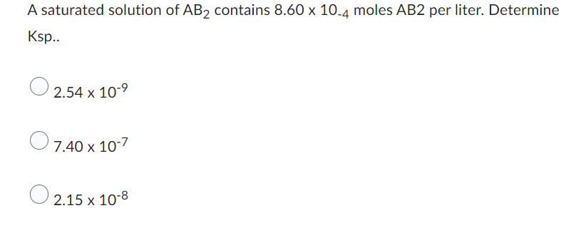 ### Solubility Product (Ksp) Calculation for AB2

A saturated solution of AB₂ contains \( 8.60 \times 10^{-4} \) moles of AB₂ per liter. Determine Ksp.

#### Answer Choices:
1. \( 2.54 \times 10^{-9} \)
2. \( 7.40 \times 10^{-7} \)
3. \( 2.15 \times 10^{-8} \)

(There are no graphs or diagrams in this question.)