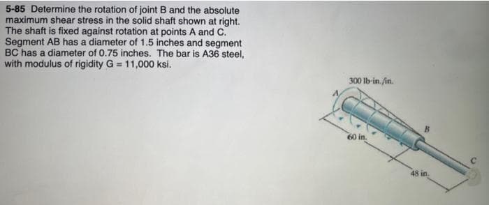 5-85 Determine the rotation of joint B and the absolute
maximum shear stress in the solid shaft shown at right.
The shaft is fixed against rotation at points A and C.
Segment AB has a diameter of 1.5 inches and segment
BC has a diameter of 0.75 inches. The bar is A36 steel,
with modulus of rigidity G= 11,000 ksi.
300 lb-in./in.
B
48 in.