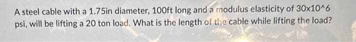 A steel cable with a 1.75in diameter, 100ft long and a modulus elasticity of 30x10^6
psi, will be lifting a 20 ton load. What is the length of the cable while lifting the load?