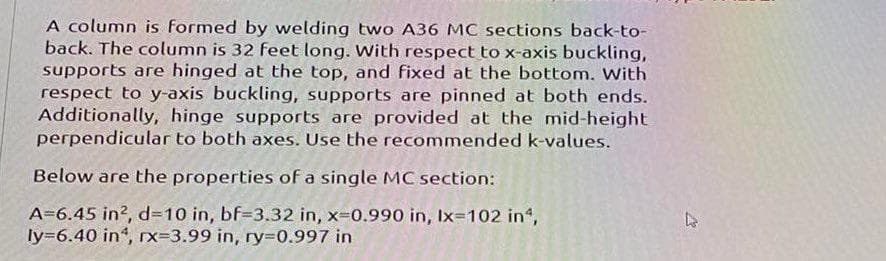 A column is formed by welding two A36 MC sections back-to-
back. The column is 32 feet long. With respect to x-axis buckling,
supports are hinged at the top, and fixed at the bottom. With
respect to y-axis buckling, supports are pinned at both ends.
Additionally, hinge supports are provided at the mid-height
perpendicular to both axes. Use the recommended k-values.
Below are the properties of a single MC section:
A=6.45 in2, d=10 in, bf-3.32 in, x=0.990 in, Ix=102 in¹,
ly=6.40 in, rx-3.99 in, ry=0.997 in