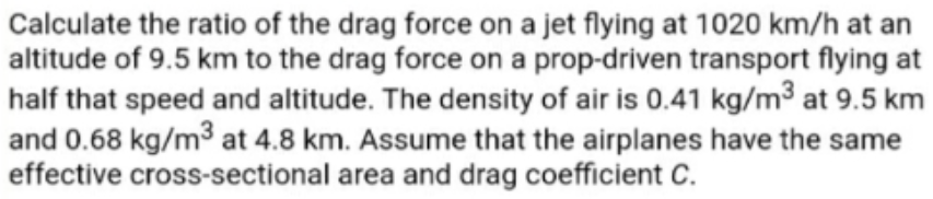 Calculate the ratio of the drag force on a jet flying at 1020 km/h at an
altitude of 9.5 km to the drag force on a prop-driven transport flying at
half that speed and altitude. The density of air is 0.41 kg/m3 at 9.5 km
and 0.68 kg/m³ at 4.8 km. Assume that the airplanes have the same
effective cross-sectional area and drag coefficient C.
