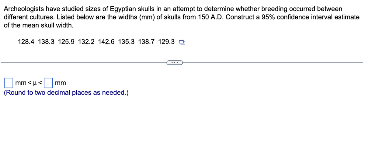 Archeologists have studied sizes of Egyptian skulls in an attempt to determine whether breeding occurred between
different cultures. Listed below are the widths (mm) of skulls from 150 A.D. Construct a 95% confidence interval estimate
of the mean skull width.
128.4 138.3 125.9 132.2 142.6 135.3 138.7 129.3
mm<μ< mm
(Round to two decimal places as needed.)