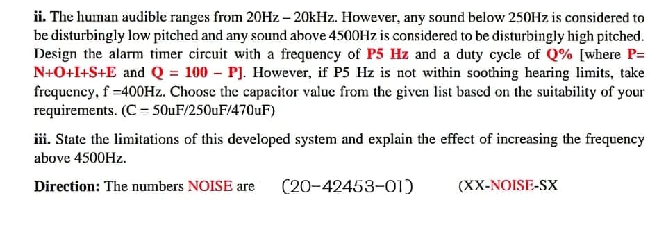 ii. The human audible ranges from 20Hz - 20kHz. However, any sound below 250Hz is considered to
be disturbingly low pitched and any sound above 4500Hz is considered to be disturbingly high pitched.
Design the alarm timer circuit with a frequency of P5 Hz and a duty cycle of Q% [where P=
N+O+I+S+E and Q = 100 P]. However, if P5 Hz is not within soothing hearing limits, take
frequency, f =400Hz. Choose the capacitor value from the given list based on the suitability of your
requirements. (C = 50uF/250uF/470uF)
-
iii. State the limitations of this developed system and explain the effect of increasing the frequency
above 4500Hz.
Direction: The numbers NOISE are
(20-42453-01)
(XX-NOISE-SX