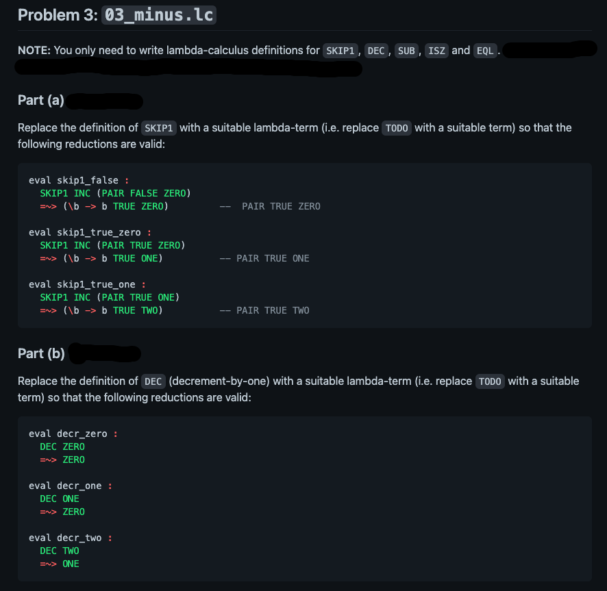 Problem 3: 03_minus.lc
NOTE: You only need to write lambda-calculus definitions for SKIP1, DEC , SUB , ISz and EQL .
Part (a)
Replace the definition of SKIP1 with a suitable lambda-term (i.e. replace TODO with a suitable term) so that the
following reductions are valid:
eval skip1_false :
SKIP1 INC (PAIR FALSE ZERO)
=n> (\b -> b TRUE ZERO)
PAIR TRUE ZERO
eval skip1_true_zero :
SKIP1 INC (PAIR TRUE ZERO)
=n> (\b -> b TRUE ONE)
PAIR TRUE ONE
--
eval skip1_true_one :
SKIP1 INC (PAIR TRUE ONE)
=n> (\b
b TRUE TWO)
PAIR TRUE TWO
--
Part (b)
Replace the definition of DEC (decrement-by-one) with a suitable lambda-term (i.e. replace TODO with a suitable
term) so that the following reductions are valid:
eval decr_zero :
DEC ZERO
=n> ZERO
eval decr_one :
DEC ONE
=n> ZERO
eval decr_two :
DEC TWO
=~> ONE
