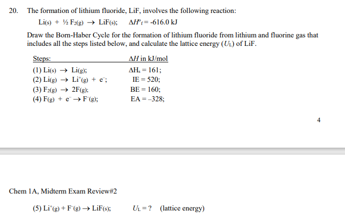 20. The formation of lithium fluoride, LiF, involves the following reaction:
Li(s) + ½ F2(g) → LiF(s); AH= -616.0 kJ
Draw the Born-Haber Cycle for the formation of lithium fluoride from lithium and fluorine gas that
includes all the steps listed below, and calculate the lattice energy (UL) of LiF.
Steps:
AH in kJ/mol
(1) Li(s) → Li(g);
(2) Li(g) → Li"(g) + e";
AH, = 161;
IE = 520;
(3) F2(g) → 2F(g):
BE = 160;
(4) F(g) + e → F (g);
EA = -328;
Chem 1A, Midterm Exam Review#2
(5) Li"(g) + F(g) → LiF(s);
UL = ? (lattice energy)
