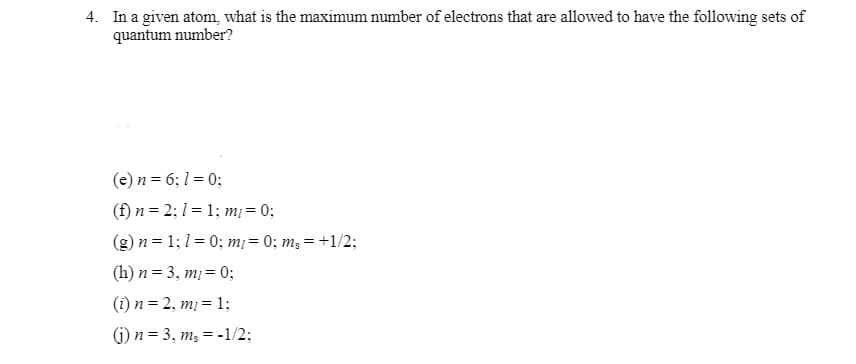 4. In a given atom, what is the maximum number of electrons that are allowed to have the following sets of
quantum number?
(e) n = 6; 1 = 0;
(f) n = 2; 1 = 1; m = 0;
(g) n = 1;1 = 0; m¡= 0; m; = +1/2;
(h) n = 3, mị = 0;
(i) n = 2, m= 1;
(G) n = 3, m, = -1/2;
