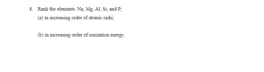 8. Rank the elements: Na, Mg, Al, Si, and P;
(a) in increasing order of atomic radii;
(b) in increasing order of ionization energy.
