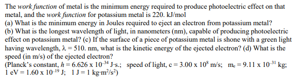 The work function of metal is the minimum energy required to produce photoelectric effect on that
metal, and the work function for potassium metal is 220. kJ/mol
(a) What is the minimum energy in Joules required to eject an electron from potassium metal?
(b) What is the longest wavelength of light, in nanometers (nm), capable of producing photoelectric
effect on potassium metal? (c) If the surface of a piece of potassium metal is shone with a green light
having wavelength, 2. = 510. nm, what is the kinetic energy of the ejected electron? (d) What is the
speed (in m/s) of the ejected electron?
(Planck's constant, h= 6.626 x 10 34 J•s.; speed of light, c = 3.00 x 10° m/s; m = 9.11 x 10 ³1 kg;
i ev = 1.60 x 10-19 J; 1J=1 kgm³/s²)
