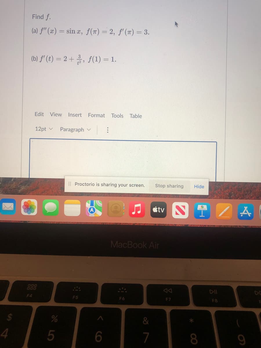 Find f.
(a) fil (æ) = sin æ, f(T) = 2, f'(7) = 3.
(b) f' (t) = 2 +, f(1) = 1.
Edit View
Insert
Format Tools Table
12pt v
Paragraph
I| Proctorio is sharing your screen.
Stop sharing
Hide
tv N
MacBook Air
DO0
DII
F4
F5
F6
F7
F8
7
8.
LO
