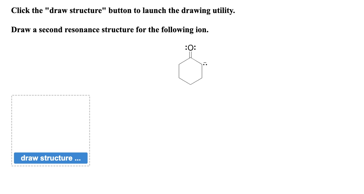 Click the "draw structure" button to launch the drawing utility.
Draw a second resonance structure for the following ion.
draw structure ...
:0: