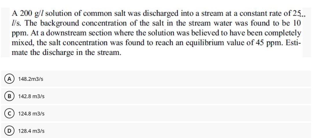 A 200 g/l solution of common salt was discharged into a stream at a constant rate of 25...
1/s. The background concentration of the salt in the stream water was found to be 10
ppm. At a downstream section where the solution was believed to have been completely
mixed, the salt concentration was found to reach an equilibrium value of 45 ppm. Esti-
mate the discharge in the stream.
(A) 148.2m3/s
B 142.8 m3/s
124.8 m3/s
128.4 m3/s
D