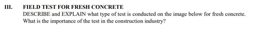 III.
FIELD TEST FOR FRESH CONCRETE
DESCRIBE and EXPLAIN what type of test is conducted on the image below for fresh concrete.
What is the importance of the test in the construction industry?