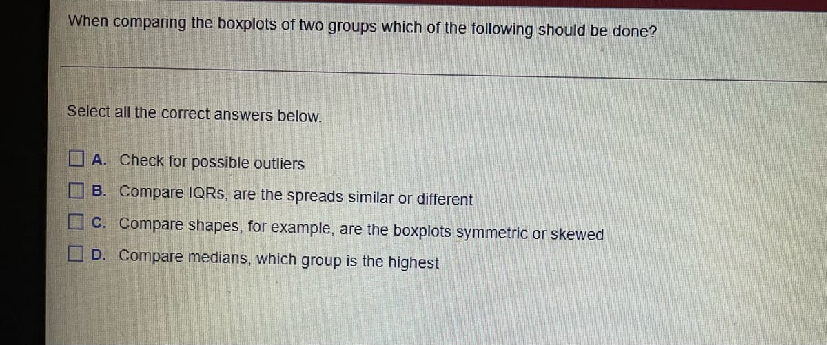 When comparing the boxplots of two groups which of the following should be done?
Select all the correct answers below.
A. Check for possible outliers
B. Compare IQRS, are the spreads similar or different
C. Compare shapes, for example, are the boxplots symmetric or skewed
D. Compare medians, which group is the highest
