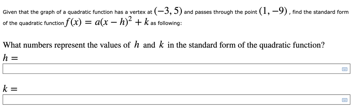 Given that the graph of a quadratic function has a vertex at (-3,5) and passes through the point (1,-9), find the standard form
of the quadratic function f (x) = a(x – h)² + k as following:
What numbers represent the values of h and k in the standard form of the quadratic function?
h =
k =
