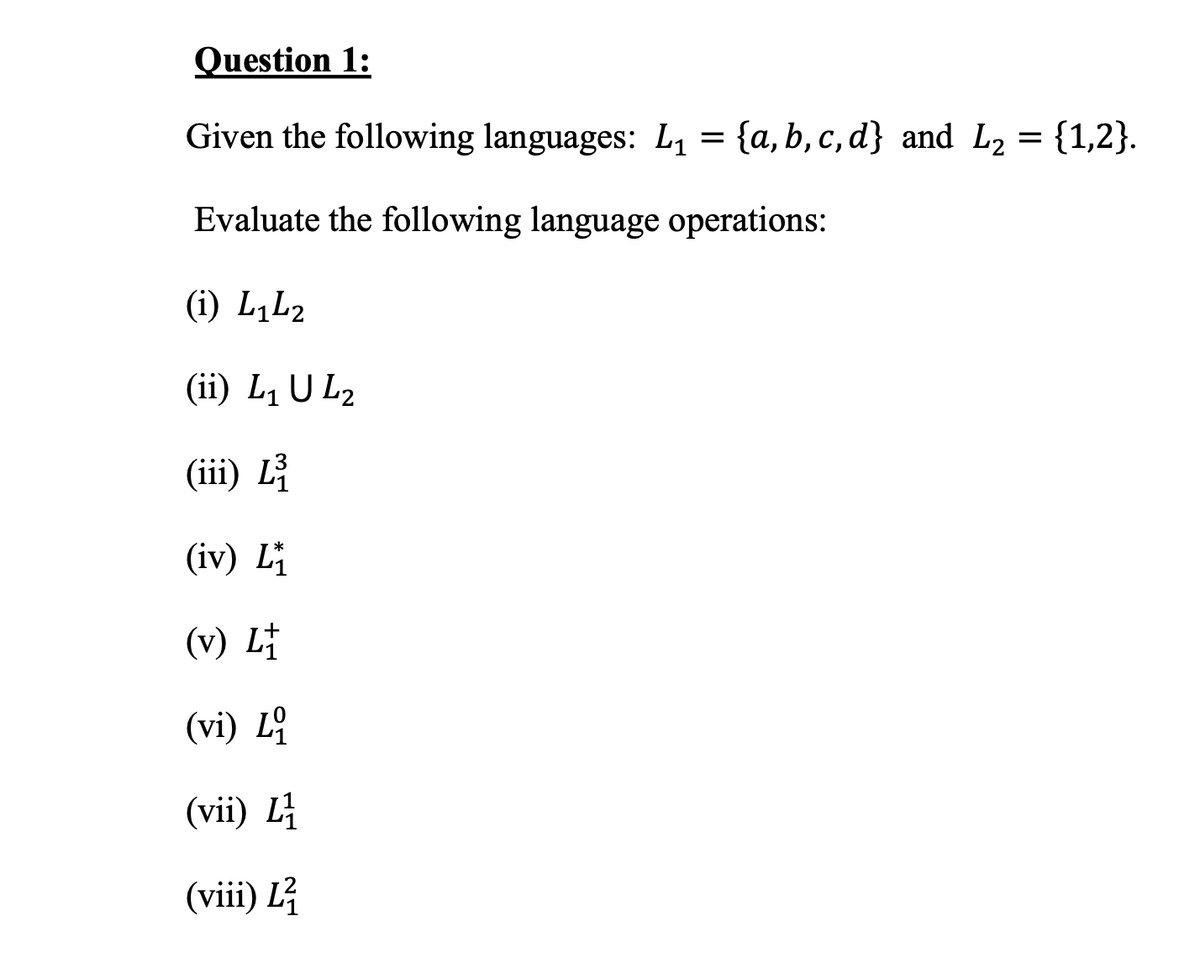 Question 1:
Given the following languages: L, = {a,b, c, d} and L2 = {1,2}.
Evaluate the following language operations:
(i) L,L2
(ii) L, U L2
(iii) L
(iv) Li
(v) L†
(vi) L
(vii) L
(viii) L
