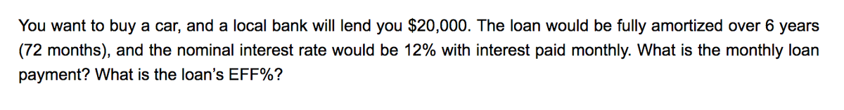 You want to buy a car, and a local bank will lend you $20,000. The loan would be fully amortized over 6 years
(72 months), and the nominal interest rate would be 12% with interest paid monthly. What is the monthly loan
payment? What is the loan's EFF%?