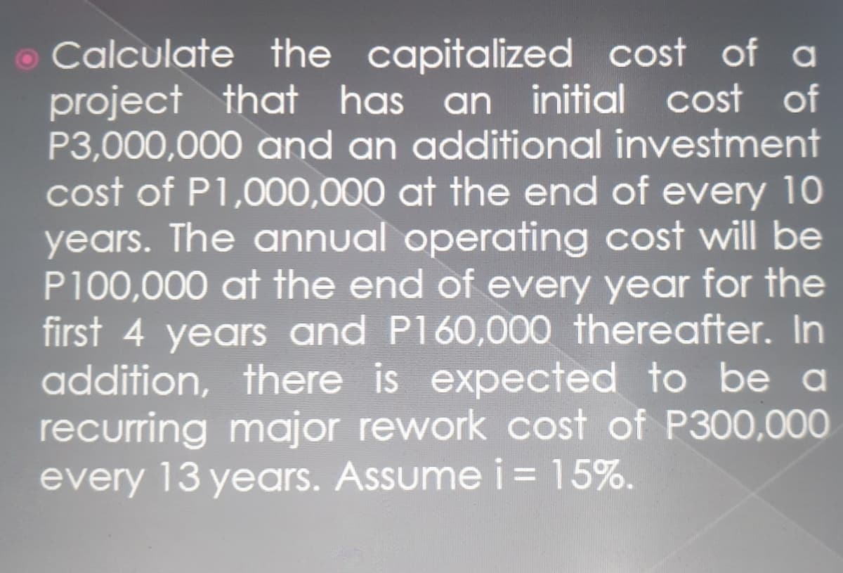 o Calculate the capitalized cost of a
project that has an initial cost of
P3,000,000 and an additional investment
cost of P1,000,000 at the end of every 10
years. The annual operating cost will be
P100,000 at the end of every year for the
first 4 years and P160,000 thereafter. In
addition, there is expected to be a
recurring major rework cost of P300,000
every 13 years. Assume i = 15%.
