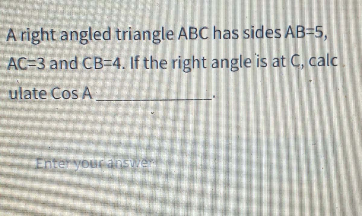 A right angled triangle ABC has sides AB=5,
AC=3 and CB-4. If the right angle is at C, calc
ulate Cos A
Enter your answer
