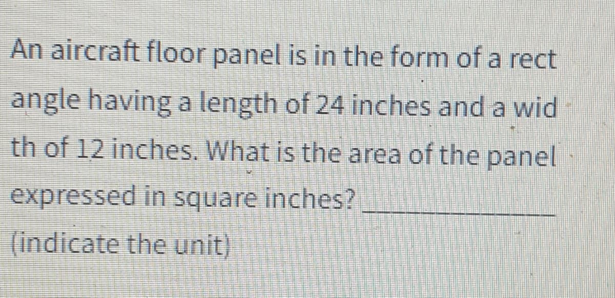 An aircraft floor panel is in the form of a rect
angle having a length of 24 inches and a wid
th of 12 inches. What is the area of the panel
expressed in square inches?
(indicate the unit)
