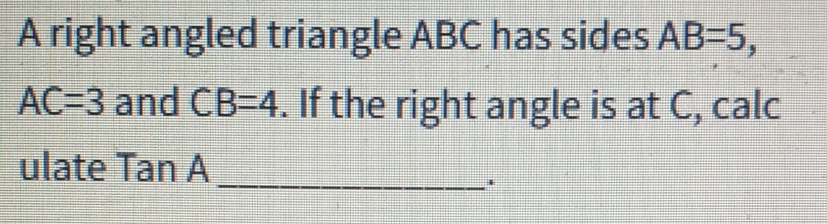 A right angled triangle ABC has sides AB-5,
AC=3 and CB-4. If the right angle is at C, calc
ulate Tan A
