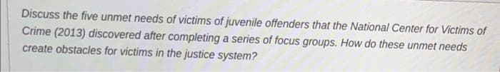 Discuss the five unmet needs of victims of juvenile offenders that the National Center for Victims of
Crime (2013) discovered after completing a series of focus groups. How do these unmet needs
create obstacles for victims in the justice system?
