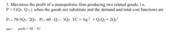 3. Maximize the profit of a monopolistic firm producing two related goods, i.e,
P=f(Q1, Q 2) when the goods are substitute and the demand and total cost functions are
P1 = 70-5Q1- 2Q2 P2= 60 –Qı – 3Q2 TC = 3q1² +Q!Q2+ 2Q??
hint profit = TR - TC
