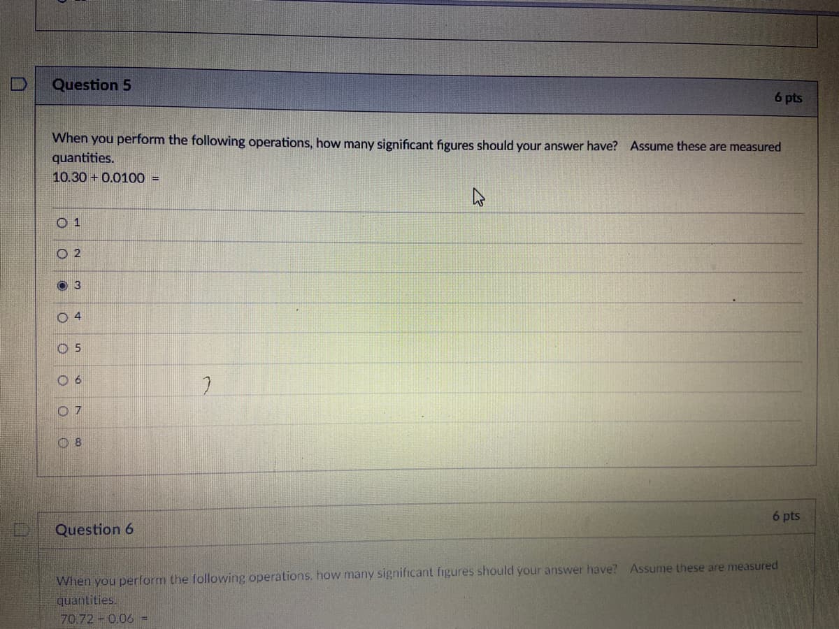 Question 5
6 pts
When you perform the following operations, how many significant figures should your answer have? Assume these are measured
quantities.
10.30 + 0.0100 =
O 1
O2
3
0 4
O 5
6 pts
Question 6
When you perform the following operations, how many significant figures should your answer have? Assume these are measured
quantities.
70.72 0.06 =
