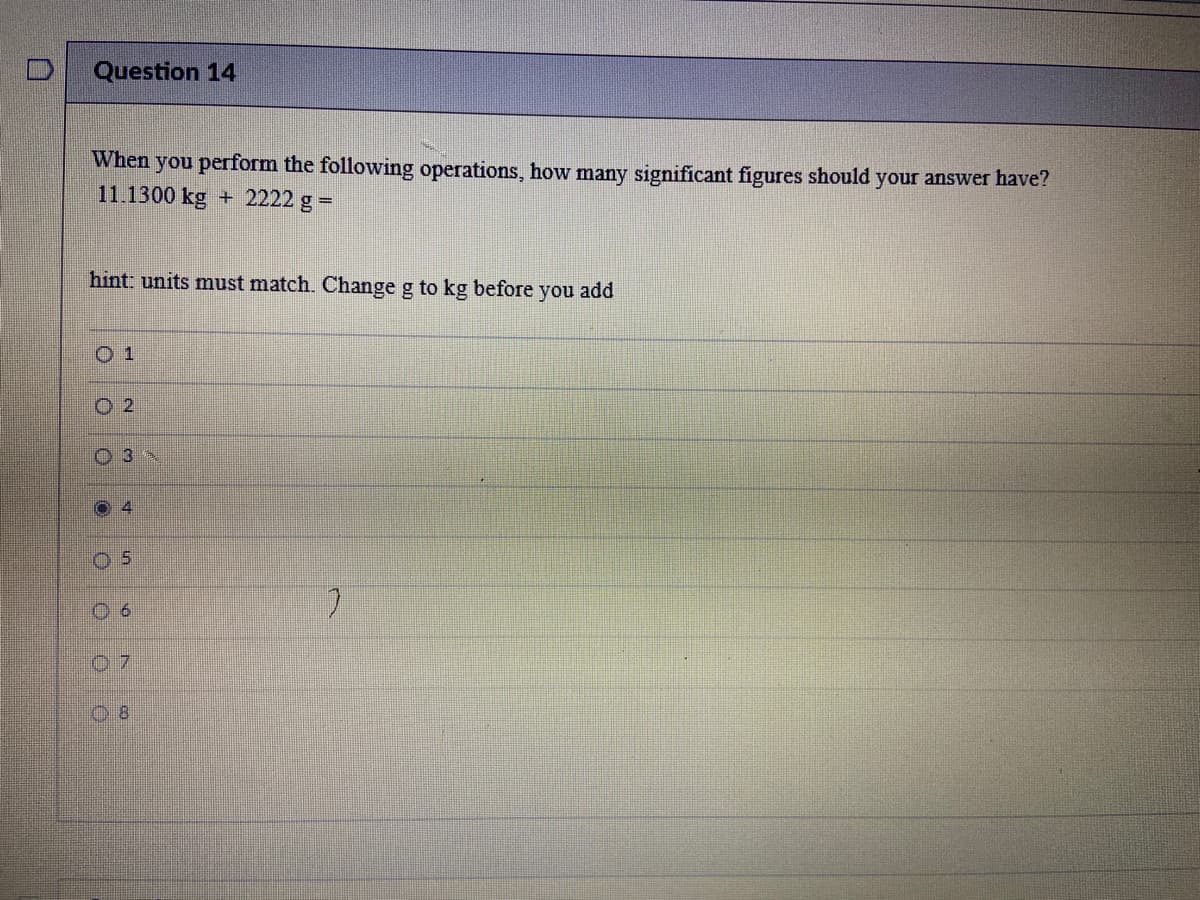 Question 14
When you perform the following operations, how many significant figures should your answer have?
11.1300 kg + 2222 g =
hint: units must match. Change g to kg before you add
0 1
O 2
O 3 N
07
08
