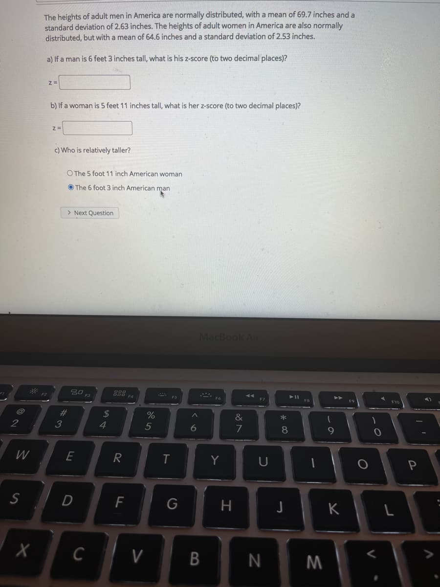 The heights of adult men in America are normally distributed, with a mean of 69.7 inches anda
standard deviation of 2.63 inches. The heights of adult women in America are also normally
distributed, but with a mean of 64.6 inches and a standard deviation of 2.53 inches.
a) If a man is 6 feet 3 inches tall, what is his z-score (to two decimal places)?
b) If a woman is 5 feet 11 inches tall, what is her z-score (to two decimal places)?
c) Who is relatively taller?
O The 5 foot 11 inch American woman
O The 6 foot 3 inch American man
> Next Question
MacBook Air
F4
F7
2#
2$
%
&
3
4
5
6.
8.
W
E
R
Y
U
F
G
H
K
C
V
B
