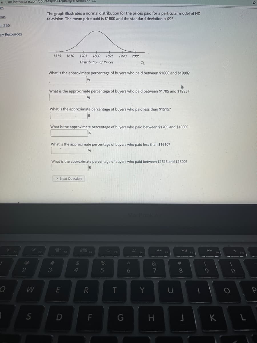 A usm.instructure.com/courses/56417jassighments/577122
es
The graph illustrates a normal distribution for the prices paid for a particular model of HD
television. The mean price paid is $1800 and the standard deviation is $95.
bus
ce 365
ary Resources
1515
1610
1705
1800
1895
1990
2085
Distribution of Prices
What is the approximate percentage of buyers who paid between $1800 and $1990?
What is the approximate percentage of buyers who paid between $1705 and $1895?
What is the approximate percentage of buyers who paid less than $1515?
What is the approximate percentage of buyers who paid between $1705 and $1800?
What is the approximate percentage of buyers who paid less than $1610?
What is the approximate percentage of buyers who paid between $1515 and $1800?
> Next Question
Ma
F5
@
%23
24
2
3
5
8
9
W
E
Y
F
G
K
