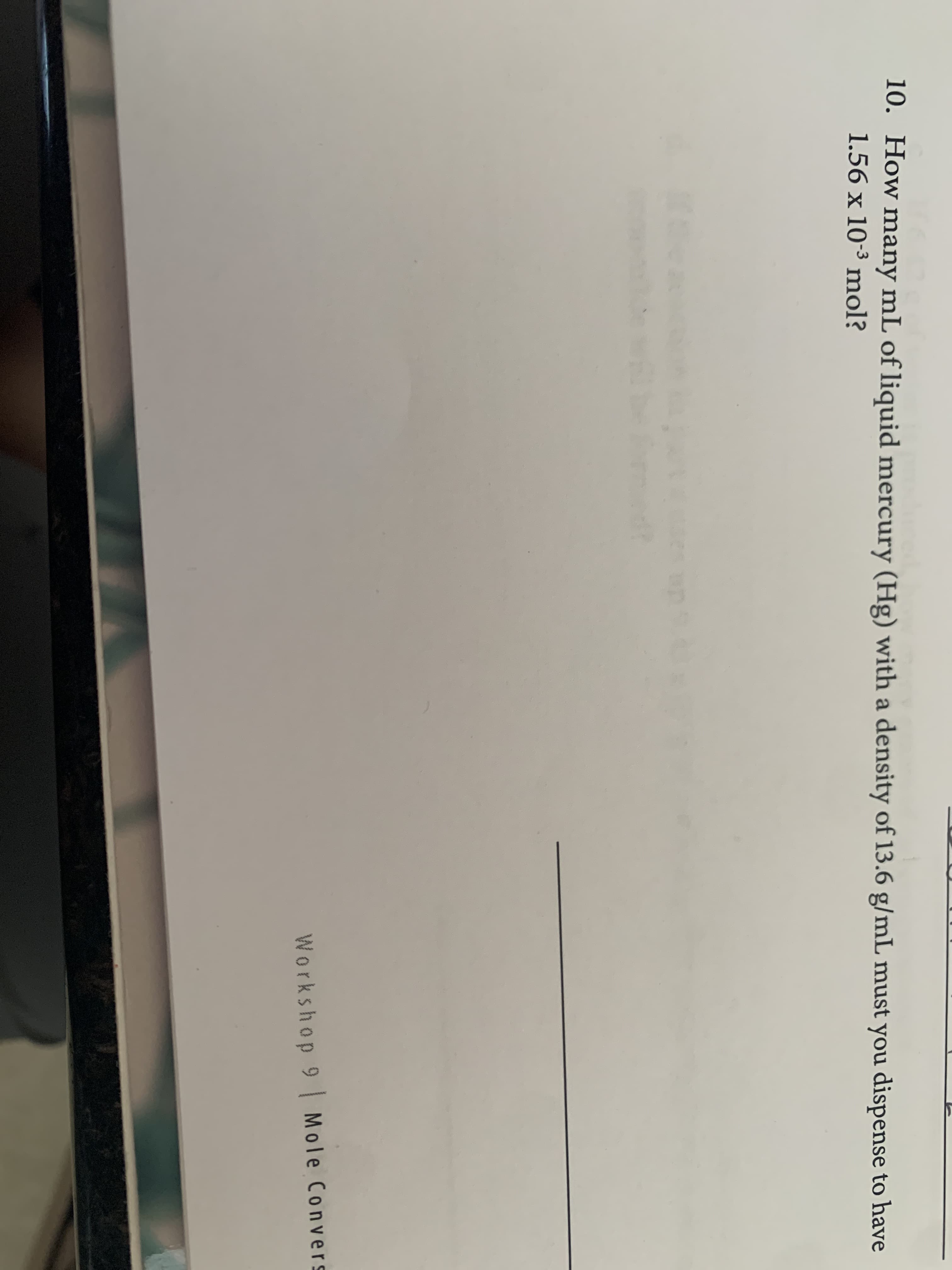 10. How many mL of liquid mercury (Hg) with a density of 13.6 g/mL must you dispense to have
1.56 x 10-3 mol?
Workshop 9 Mole Convers
