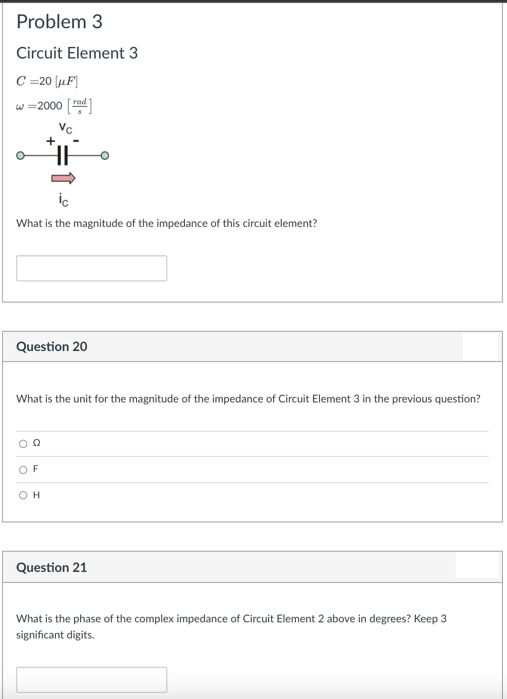 Problem 3
Circuit Element 3
C =20 [µF]
w =2000 rad
таd
Vc
+
What is the magnitude of the impedance of this circuit element?
Question 20
What is the unit for the magnitude of the impedance of Circuit Element 3 in the previous question?
O F
O H
Question 21
What is the phase of the complex impedance of Circuit Element 2 above in degrees? Keep 3
significant digits.
