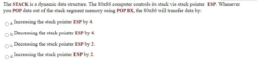 The STACK is a dynamic data structure. The 80x86 computer controls its stack via stack pointer ESP. Whenever
you POP data out of the stack segment memory using POP BX, the 80x86 will transfer data by:
Increasing the stack pointer ESP by 4.
a.
b. Decreasing the stack pointer ESP by 4.
Decreasing the stack pointer ESP by 2.
C.
d. Increasing the stack pointer ESP by 2.
