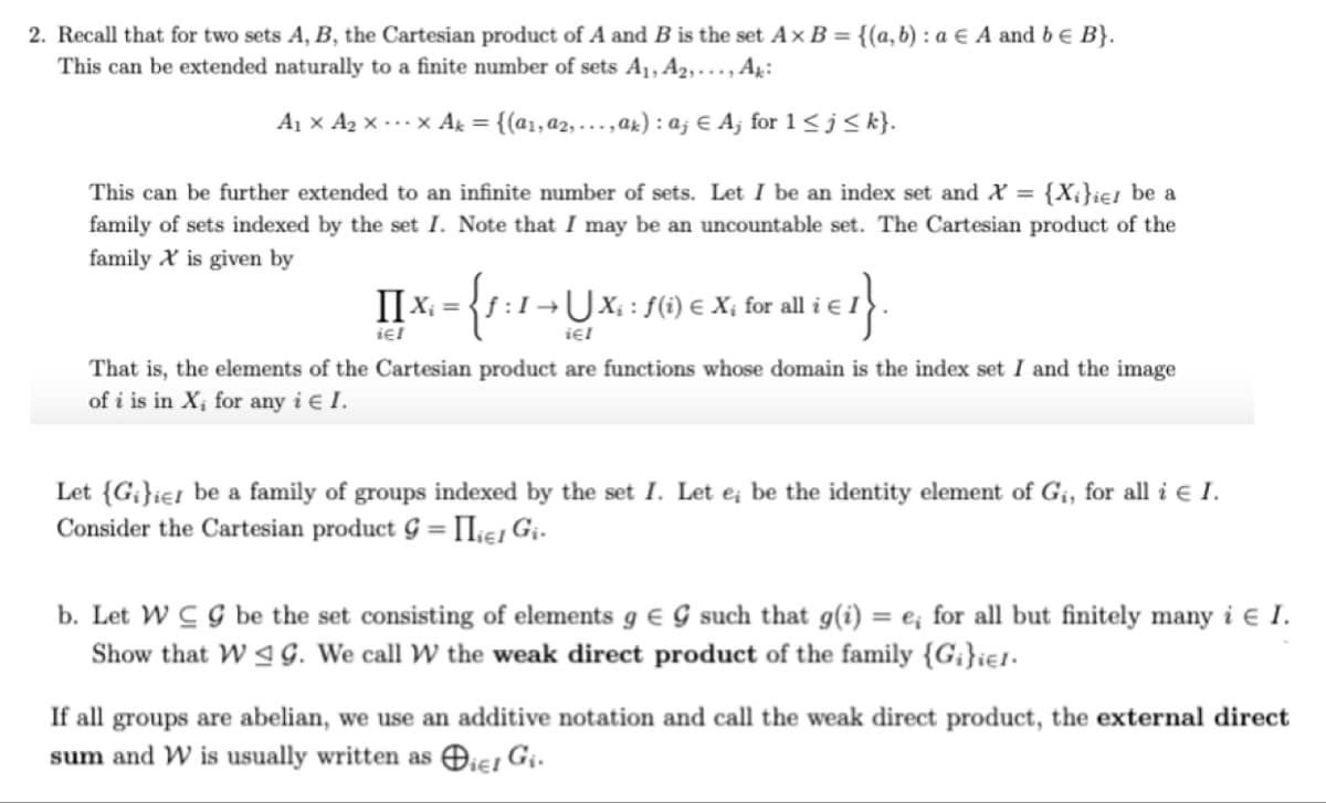 2. Recall that for two sets A, B, the Cartesian product of A and B is the set Ax B = {(a,b) : a E A and be B}.
This can be extended naturally to a finite number of sets A1, A2,..., Ak:
Aj × A2 x --x Ak = {(a1,a2, ...,ar) :a; € A; for 1< j < k}.
This can be further extended to an infinite number of sets. Let I be an index set and X = {X;}ie1 be a
family of sets indexed by the set I. Note that I may be an uncountable set. The Cartesian product of the
family X is given by
II x. = {f :1¬UX, : f() e X, for all i 1
ię!
That is, the elements of the Cartesian product are functions whose domain is the index set I and the image
of i is in X; for any i e I.
Let {G;}ie1 be a family of groups indexed by the set I. Let e; be the identity element of G¡, for all i e I.
Consider the Cartesian product G = IIke, Gi-
%3D
b. Let W C G be the set consisting of elements g e G such that g(i) = e; for all but finitely many i e I.
Show that W 4 G. We call W the weak direct product of the family {G;}ie1.
If all groups are abelian, we use an additive notation and call the weak direct product, the external direct
sum and W is usually written as Oiei Gi.
