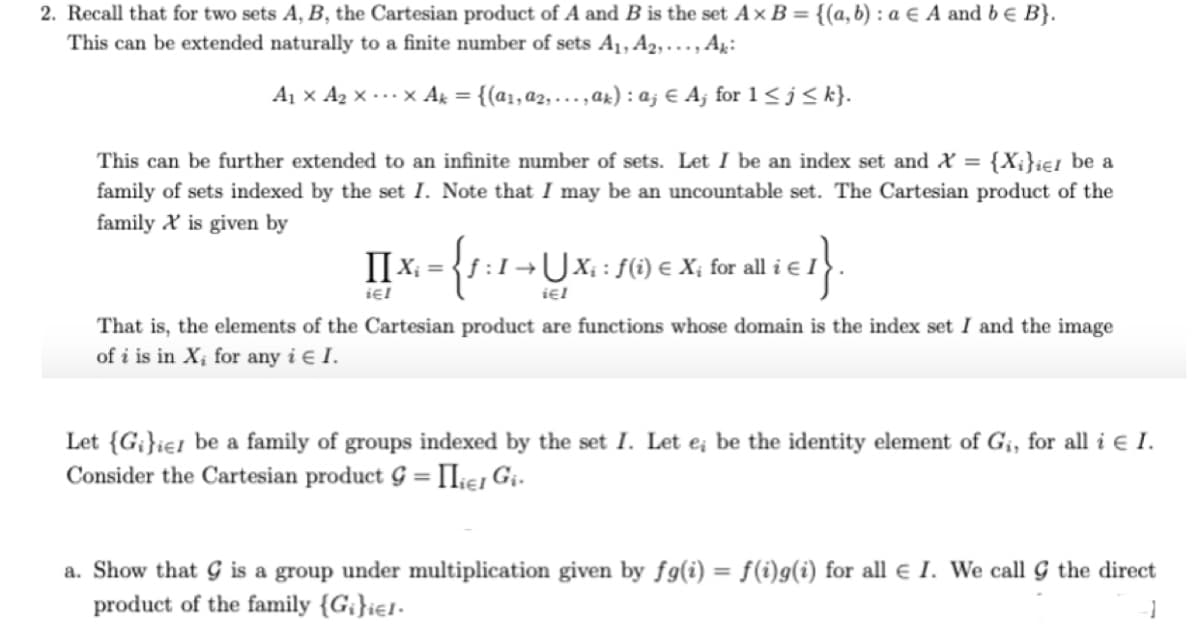 2. Recall that for two sets A, B, the Cartesian product of A and B is the set Ax B = {(a, b) : a € A and be B}.
This can be extended naturally to a finite number of sets A1, A2, … , Aµ:
A1 x Az x -..x Ak = {(a1, a2, ...,ak) : a; € Aj for 1< j< k}.
%3D
This can be further extended to an infinite number of sets. Let I be an index set and X = {X;}ie1 be a
family of sets indexed by the set I. Note that I may be an uncountable set. The Cartesian product of the
family X is given by
II x
X, = {s :1¬UX; : f6) e X; for all i e I
iel
That is, the elements of the Cartesian product are functions whose domain is the index set I and the image
of i is in X; for any i € I.
Let {G¡}ie1 be a family of groups indexed by the set I. Let e; be the identity element of G¡, for all i e I.
Consider the Cartesian product G = IIies Gi-
%3D
a. Show that G is a group under multiplication given by fg(i) = f(i)g(i) for all e I. We call G the direct
%3D
product of the family {G;}ie1-
